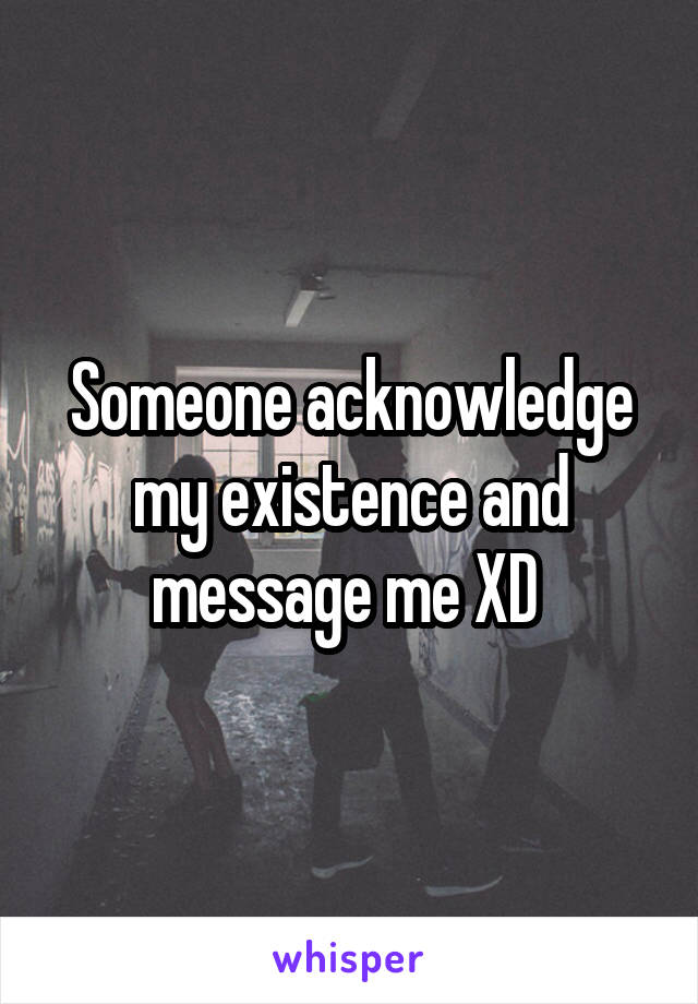 Someone acknowledge my existence and message me XD 