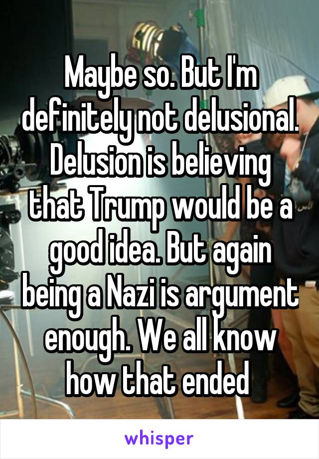 Maybe so. But I'm definitely not delusional. Delusion is believing that Trump would be a good idea. But again being a Nazi is argument enough. We all know how that ended 