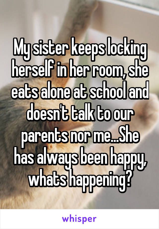 My sister keeps locking herself in her room, she eats alone at school and doesn't talk to our parents nor me...She has always been happy, whats happening?