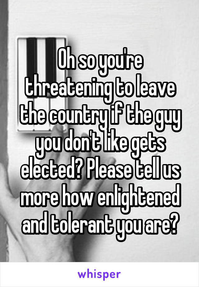 Oh so you're threatening to leave the country if the guy you don't like gets elected? Please tell us more how enlightened and tolerant you are?