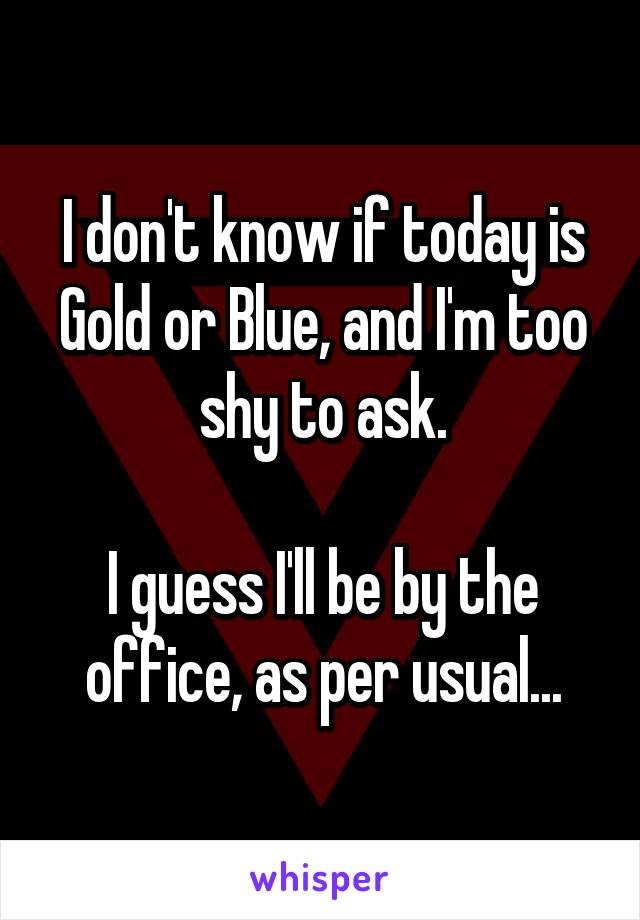 I don't know if today is Gold or Blue, and I'm too shy to ask.

I guess I'll be by the office, as per usual...