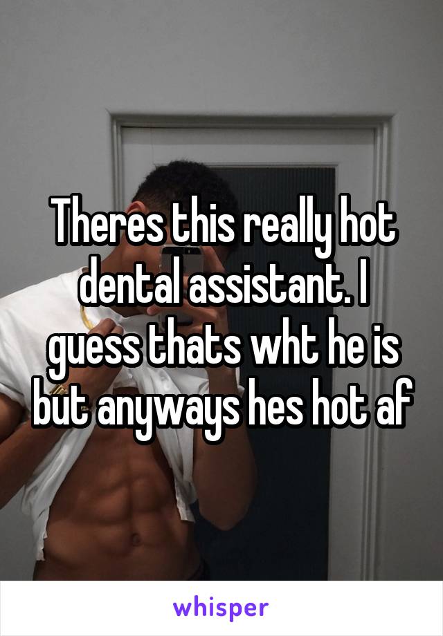 Theres this really hot dental assistant. I guess thats wht he is but anyways hes hot af