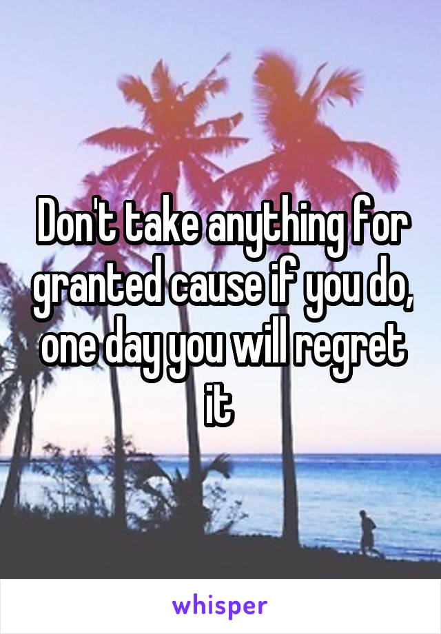 Don't take anything for granted cause if you do, one day you will regret it 