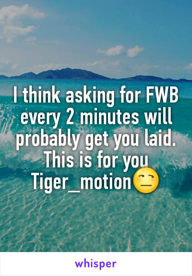 I think asking for FWB every 2 minutes will probably get you laid. This is for you Tiger_motion😒