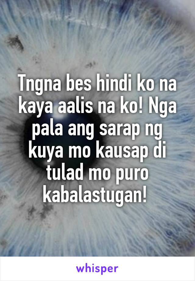 Tngna bes hindi ko na kaya aalis na ko! Nga pala ang sarap ng kuya mo kausap di tulad mo puro kabalastugan! 