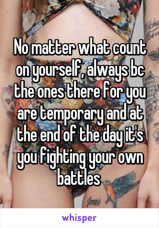 No matter what count on yourself, always bc the ones there for you are temporary and at the end of the day it's you fighting your own battles 