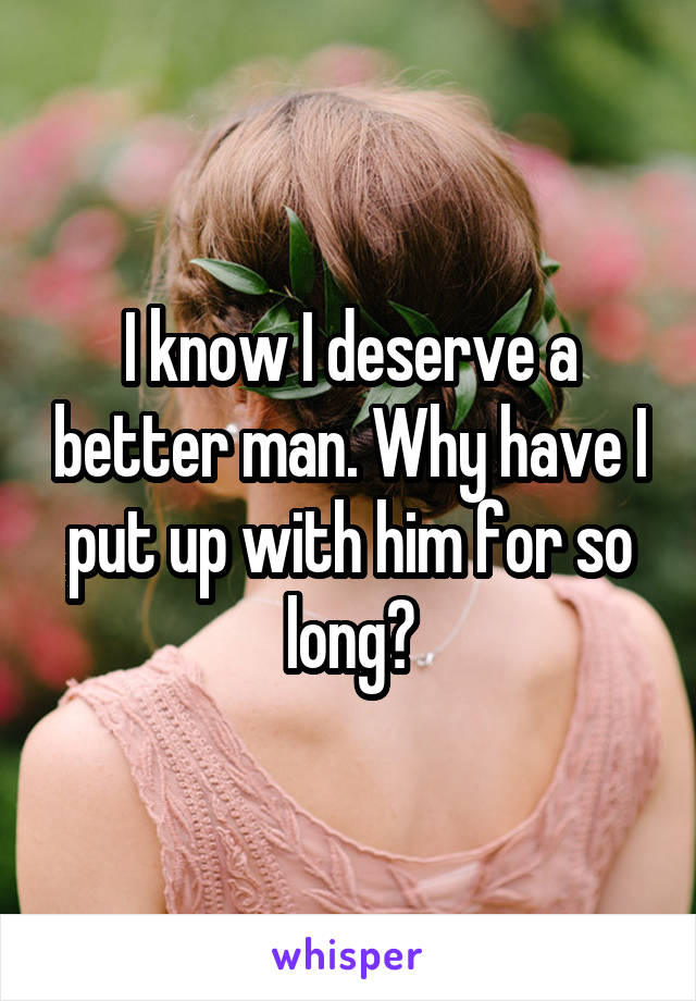 I know I deserve a better man. Why have I put up with him for so long?