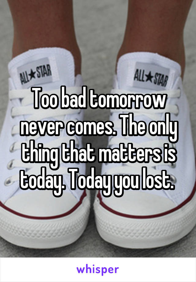 Too bad tomorrow never comes. The only thing that matters is today. Today you lost. 