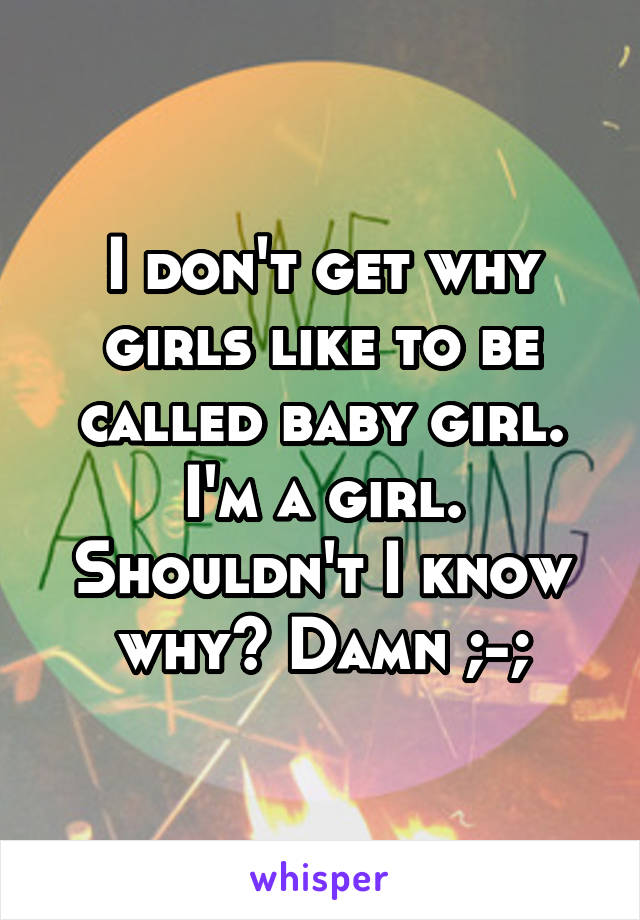 I don't get why girls like to be called baby girl. I'm a girl. Shouldn't I know why? Damn ;-;