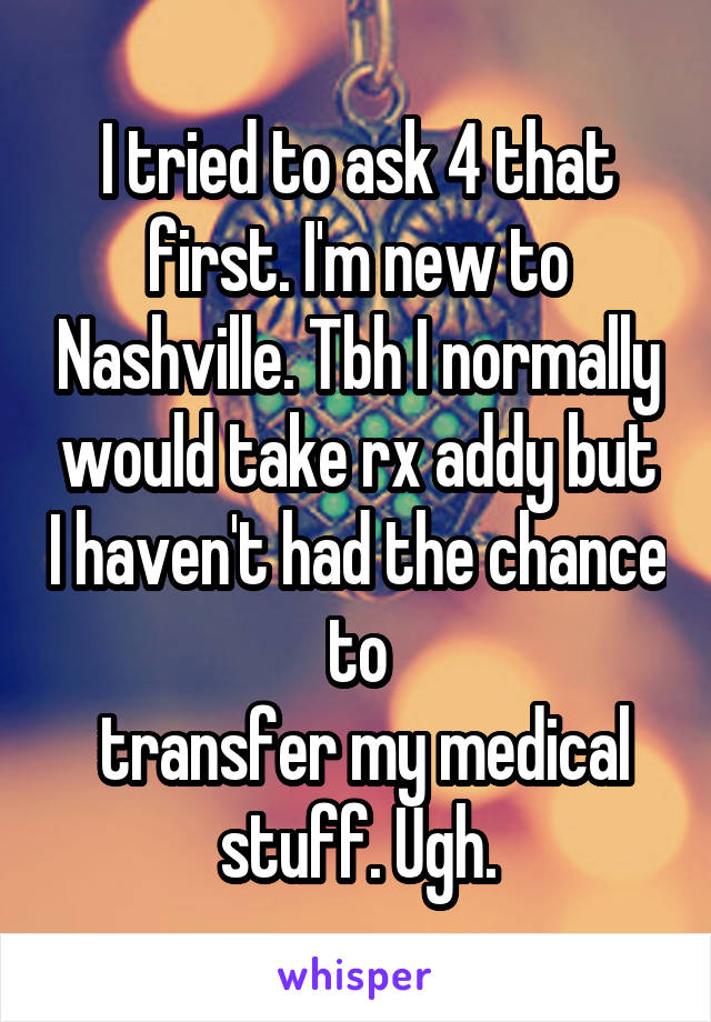 I tried to ask 4 that first. I'm new to Nashville. Tbh I normally would take rx addy but I haven't had the chance to
 transfer my medical
 stuff. Ugh. 