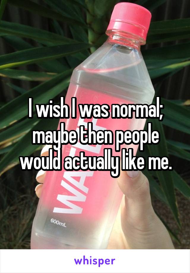 I wish I was normal; maybe then people would actually like me.