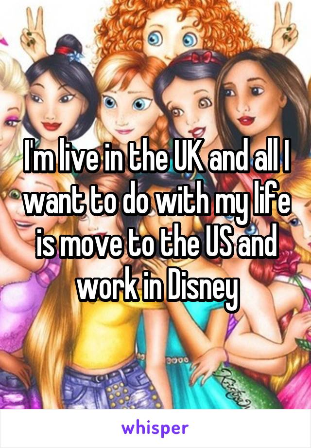 I'm live in the UK and all I want to do with my life is move to the US and work in Disney