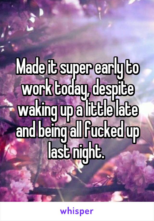 Made it super early to work today, despite waking up a little late and being all fucked up last night. 