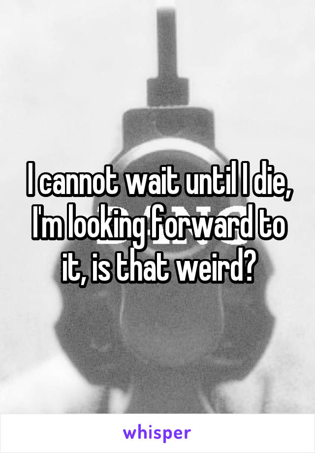 I cannot wait until I die, I'm looking forward to it, is that weird?