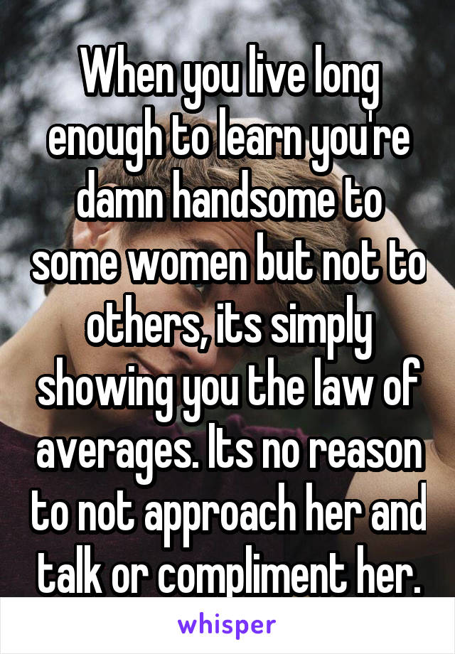 When you live long enough to learn you're damn handsome to some women but not to others, its simply showing you the law of averages. Its no reason to not approach her and talk or compliment her.