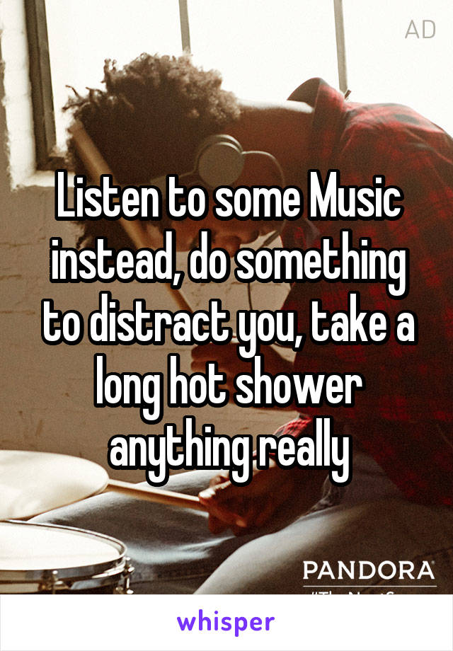 Listen to some Music instead, do something to distract you, take a long hot shower anything really