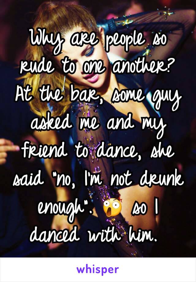 Why are people so rude to one another? At the bar, some guy asked me and my friend to dance, she said "no, I'm not drunk enough". 😲 so I danced with him. 