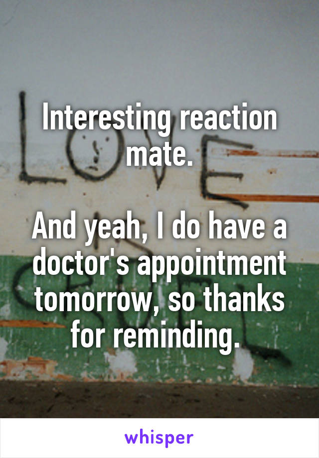 Interesting reaction mate.

And yeah, I do have a doctor's appointment tomorrow, so thanks for reminding. 