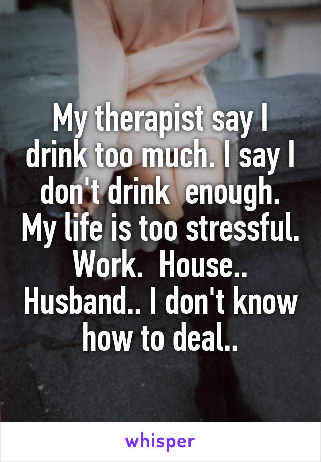 My therapist say I drink too much. I say I don't drink  enough. My life is too stressful. Work.  House.. Husband.. I don't know how to deal..