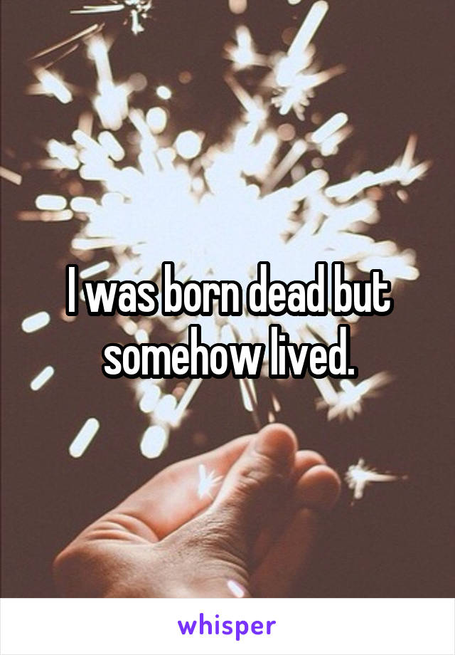 I was born dead but somehow lived.