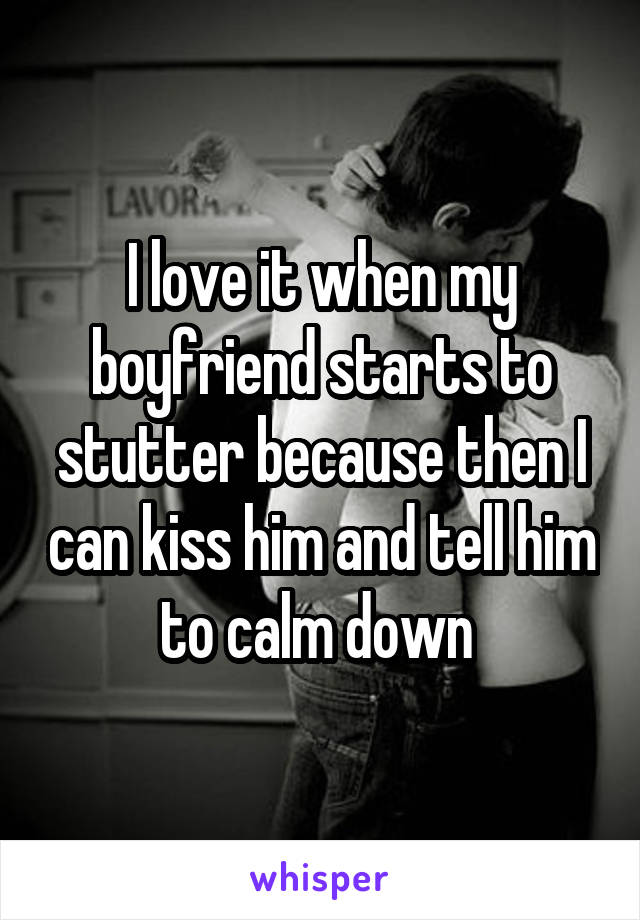 I love it when my boyfriend starts to stutter because then I can kiss him and tell him to calm down 