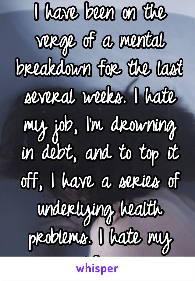 I have been on the verge of a mental breakdown for the last several weeks. I hate my job, I'm drowning in debt, and to top it off, I have a series of underlying health problems. I hate my life. 