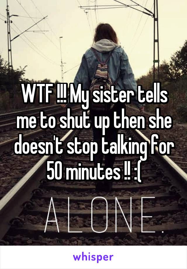 WTF !!! My sister tells me to shut up then she doesn't stop talking for 50 minutes !! :(