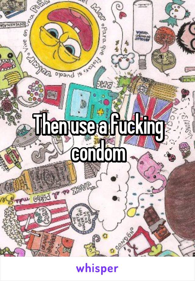 Then use a fucking condom