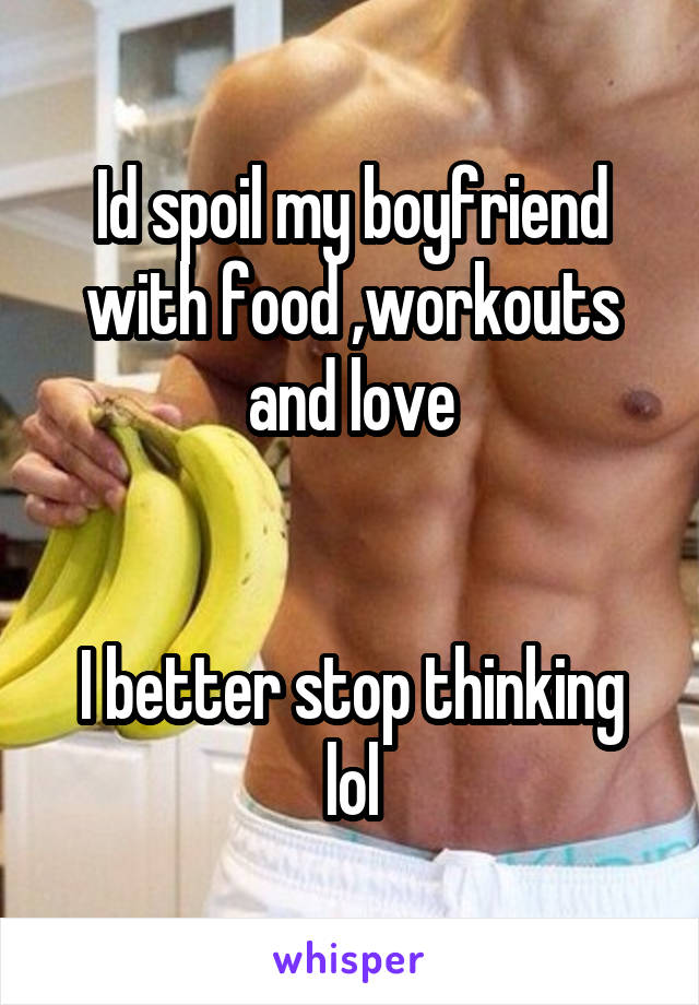 Id spoil my boyfriend with food ,workouts and love


I better stop thinking lol