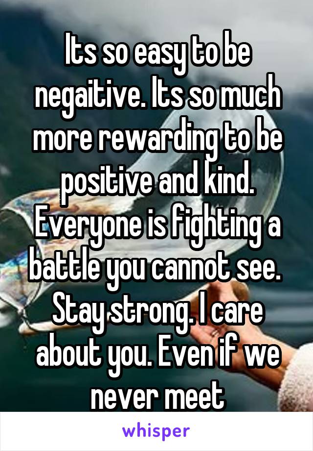 Its so easy to be negaitive. Its so much more rewarding to be positive and kind. Everyone is fighting a battle you cannot see. 
Stay strong. I care about you. Even if we never meet