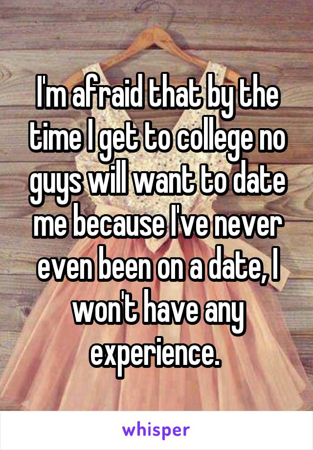 I'm afraid that by the time I get to college no guys will want to date me because I've never even been on a date, I won't have any experience. 