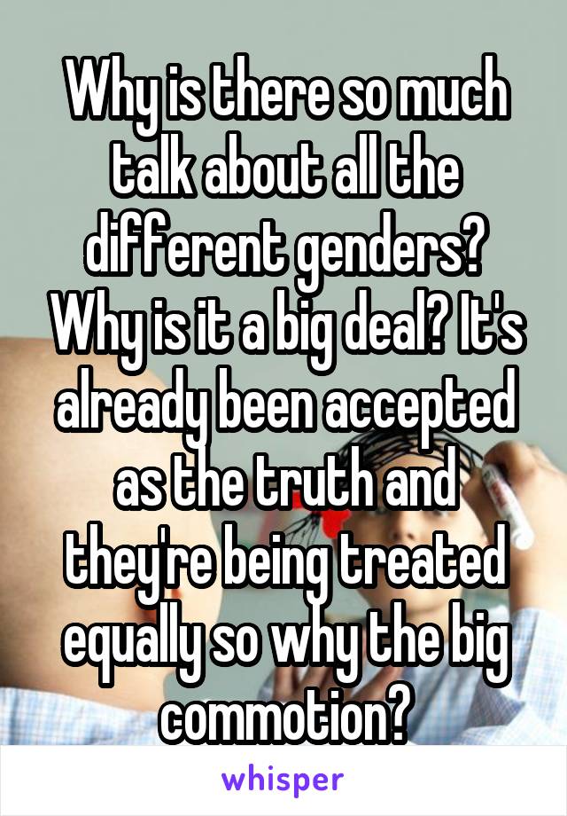 Why is there so much talk about all the different genders? Why is it a big deal? It's already been accepted as the truth and they're being treated equally so why the big commotion?