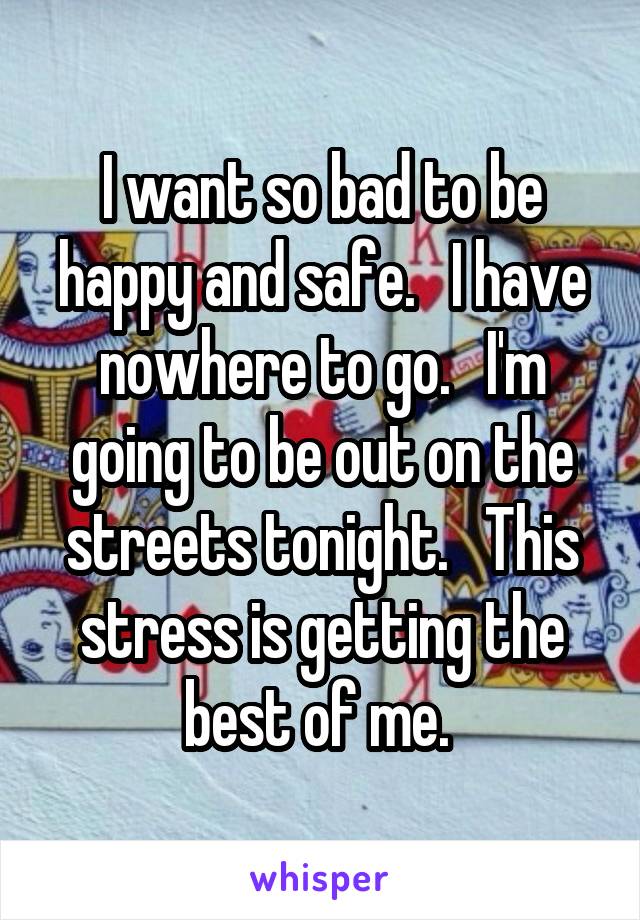 I want so bad to be happy and safe.   I have nowhere to go.   I'm going to be out on the streets tonight.   This stress is getting the best of me. 