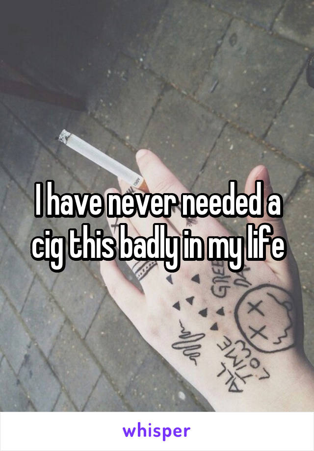 I have never needed a cig this badly in my life