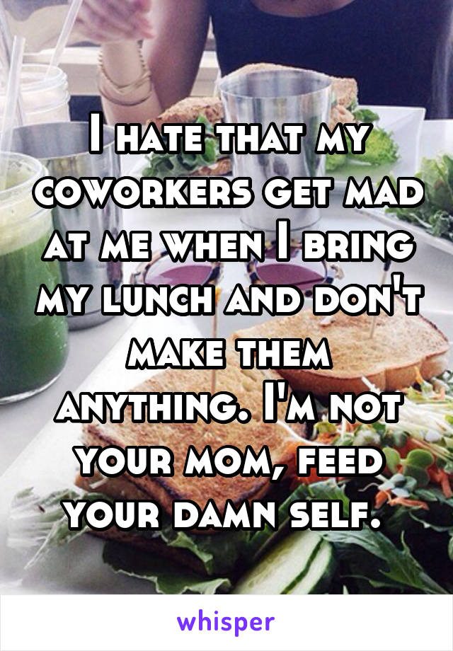 I hate that my coworkers get mad at me when I bring my lunch and don't make them anything. I'm not your mom, feed your damn self. 