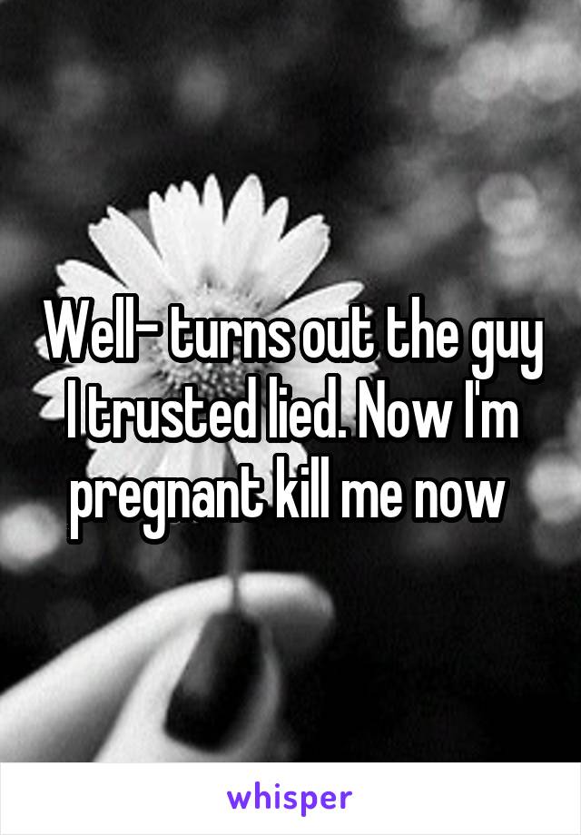 Well- turns out the guy I trusted lied. Now I'm pregnant kill me now 