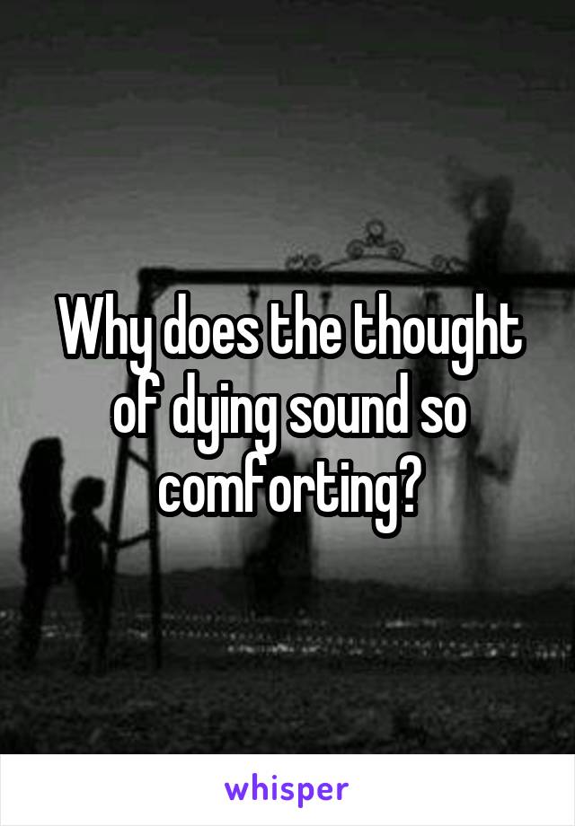 Why does the thought of dying sound so comforting?