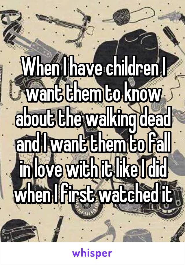 When I have children I want them to know about the walking dead and I want them to fall in love with it like I did when I first watched it