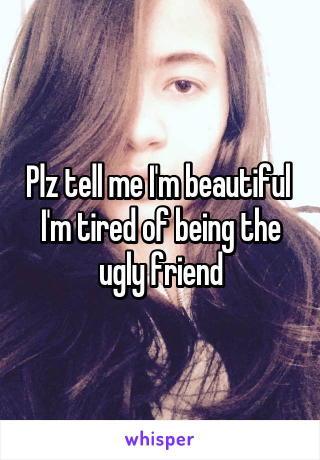 Plz tell me I'm beautiful 
I'm tired of being the ugly friend