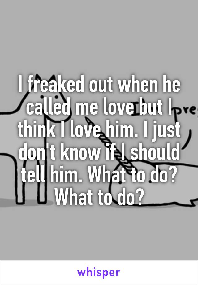 I freaked out when he called me love but I think I love him. I just don't know if I should tell him. What to do? What to do?