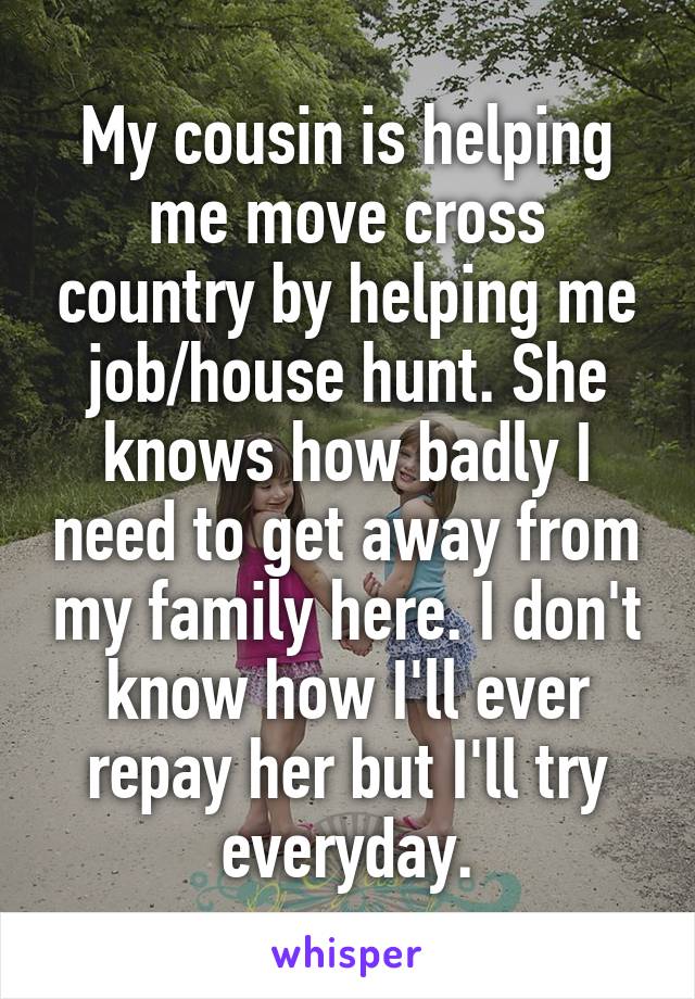 My cousin is helping me move cross country by helping me job/house hunt. She knows how badly I need to get away from my family here. I don't know how I'll ever repay her but I'll try everyday.