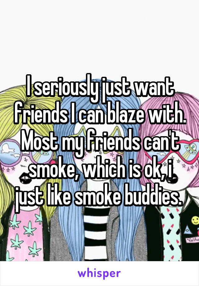 I seriously just want friends I can blaze with. Most my friends can't smoke, which is ok, i just like smoke buddies. 