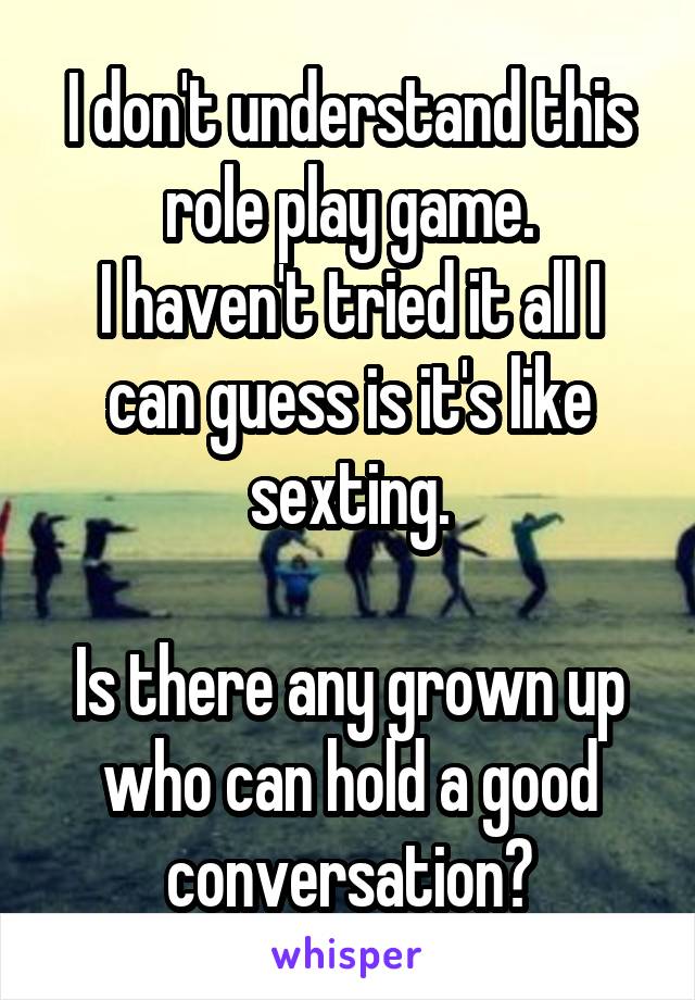 I don't understand this role play game.
I haven't tried it all I can guess is it's like sexting.

Is there any grown up who can hold a good conversation?