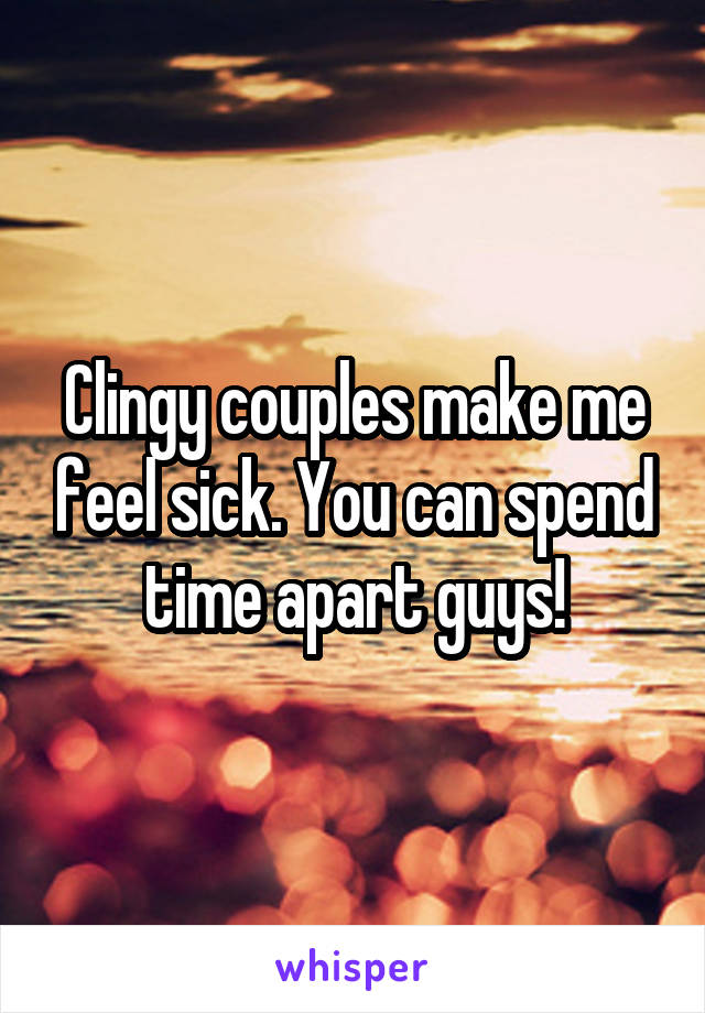 Clingy couples make me feel sick. You can spend time apart guys!