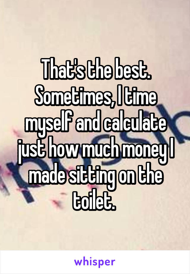 That's the best. Sometimes, I time myself and calculate just how much money I made sitting on the toilet. 