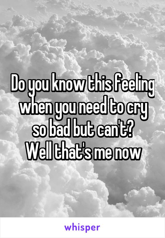 Do you know this feeling when you need to cry so bad but can't?
Well that's me now