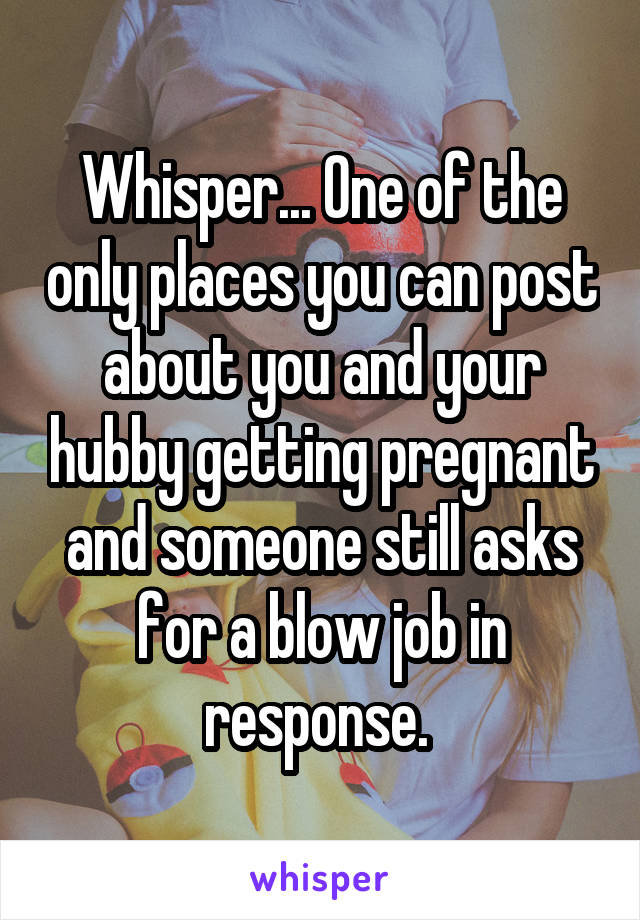 Whisper... One of the only places you can post about you and your hubby getting pregnant and someone still asks for a blow job in response. 