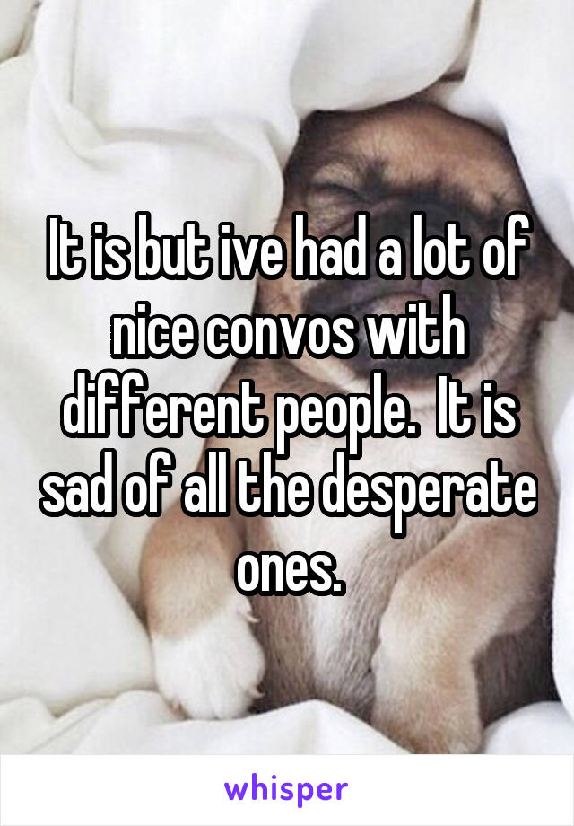 It is but ive had a lot of nice convos with different people.  It is sad of all the desperate ones.