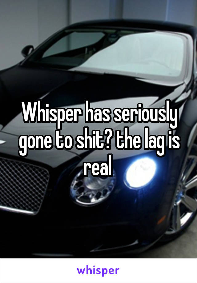 Whisper has seriously gone to shit😒 the lag is real 