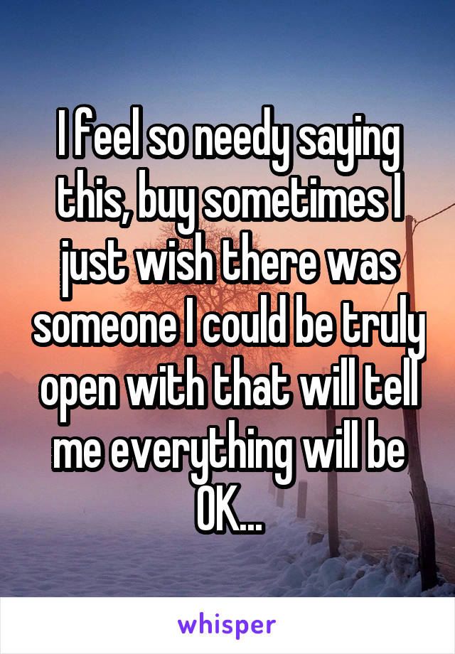 I feel so needy saying this, buy sometimes I just wish there was someone I could be truly open with that will tell me everything will be OK...